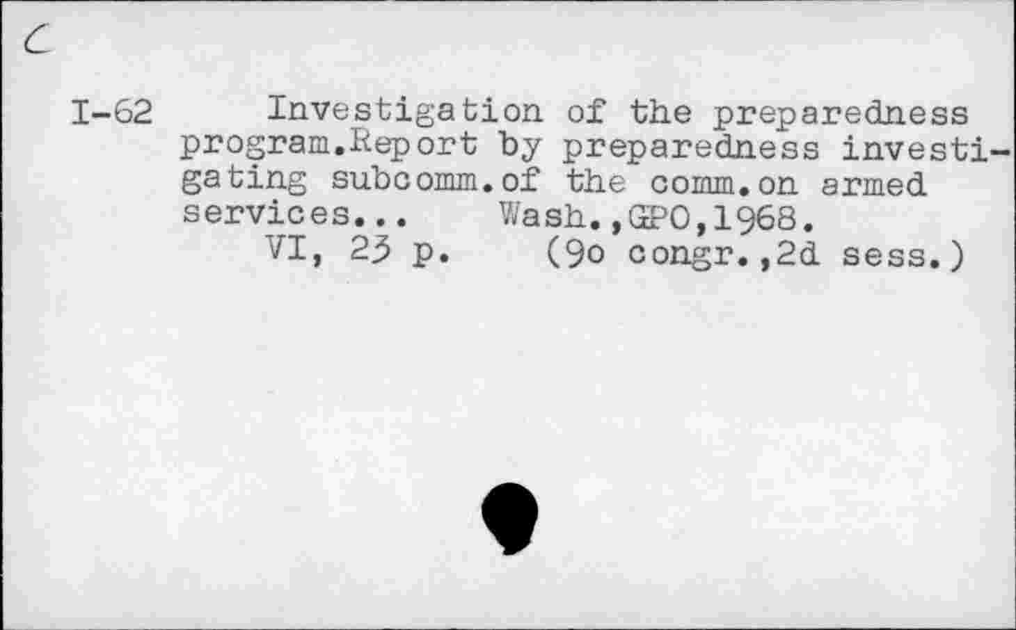 ﻿c
1-62 Investigation, of the preparedness program.Report by preparedness investigating subcomm.of the comm.on armed services... Wash. ,(2?0,1968.
VI, 23 p. (9o congr.,2d sess.)